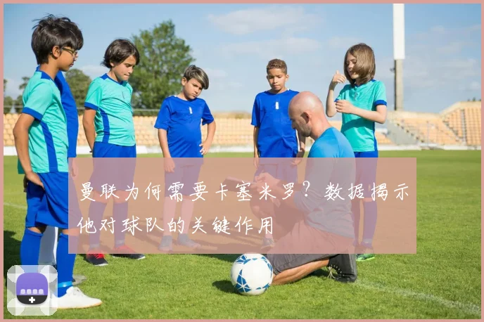 曼联为何需要卡塞米罗？数据揭示他对球队的关键作用
