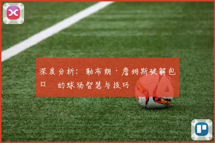 深度分析：勒布朗·詹姆斯破解包夹的球场智慧与技巧