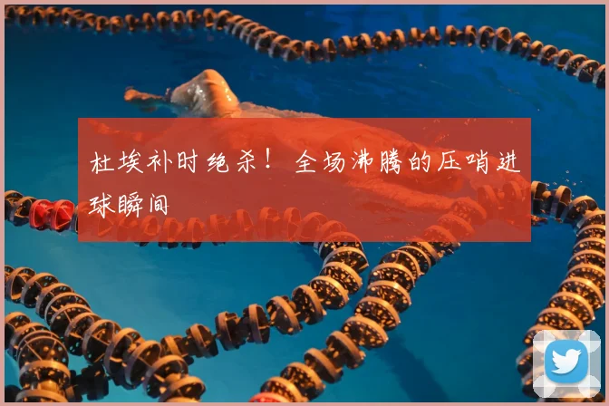 杜埃补时绝杀！全场沸腾的压哨进球瞬间