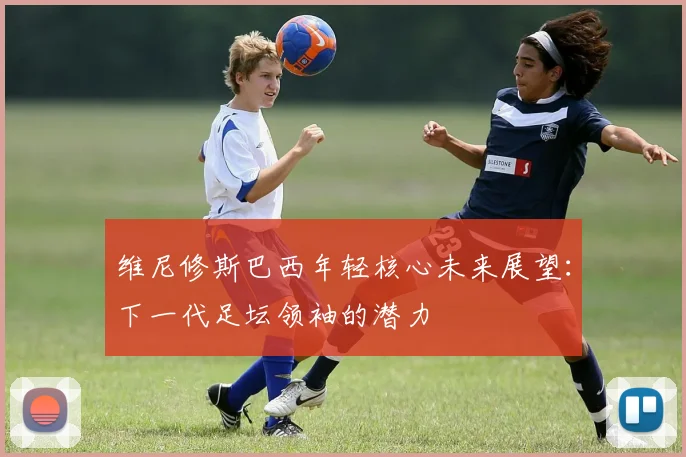 维尼修斯巴西年轻核心未来展望:下一代足坛领袖的潜力