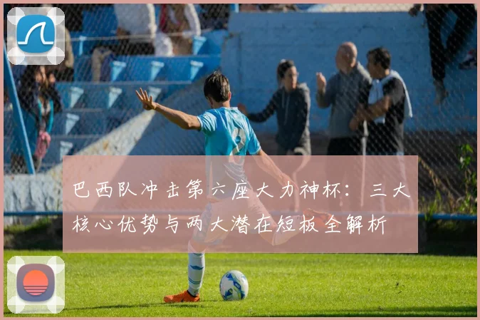 巴西队冲击第六座大力神杯：三大核心优势与两大潜在短板全解析