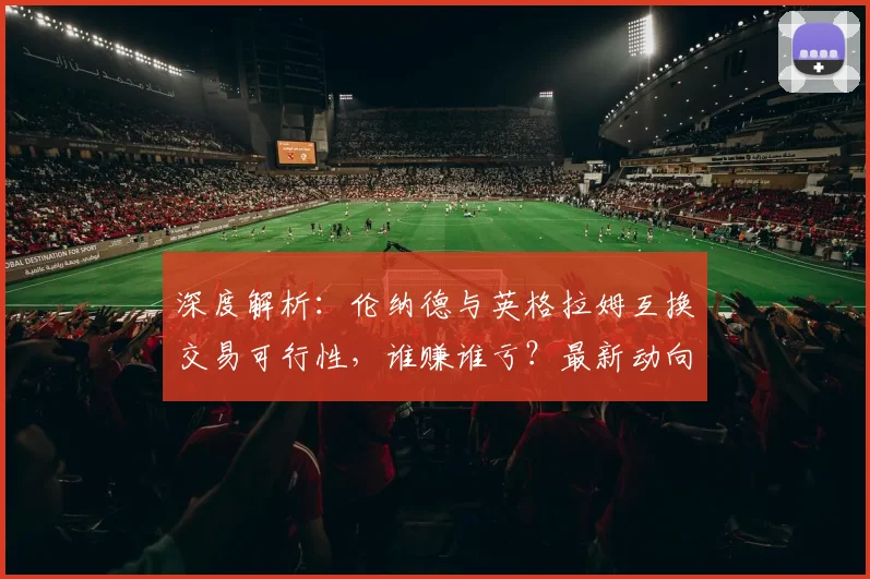 深度解析：伦纳德与英格拉姆互换交易可行性，谁赚谁亏？最新动向与球队影响全览