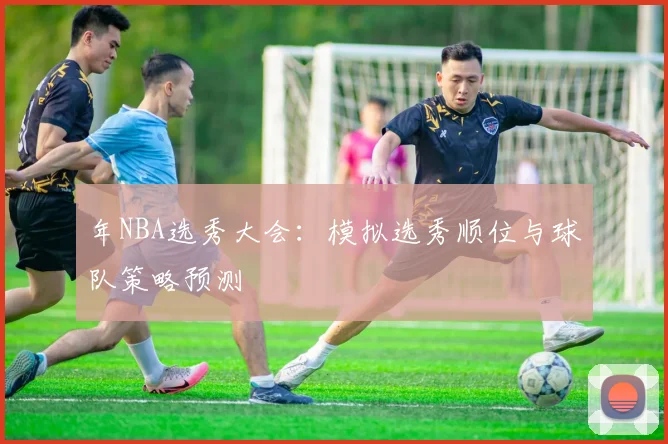 年NBA选秀大会：模拟选秀顺位与球队策略预测