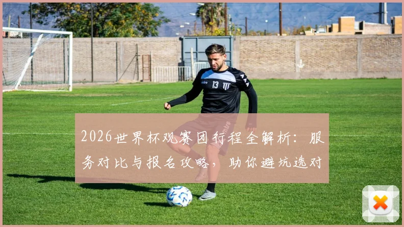 2026世界杯观赛团行程全解析：服务对比与报名攻略，助你避坑选对团
