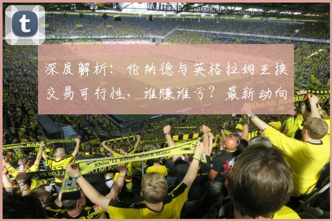 深度解析：伦纳德与英格拉姆互换交易可行性，谁赚谁亏？最新动向与球队影响全览
