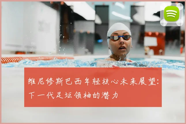 维尼修斯巴西年轻核心未来展望：下一代足坛领袖的潜力