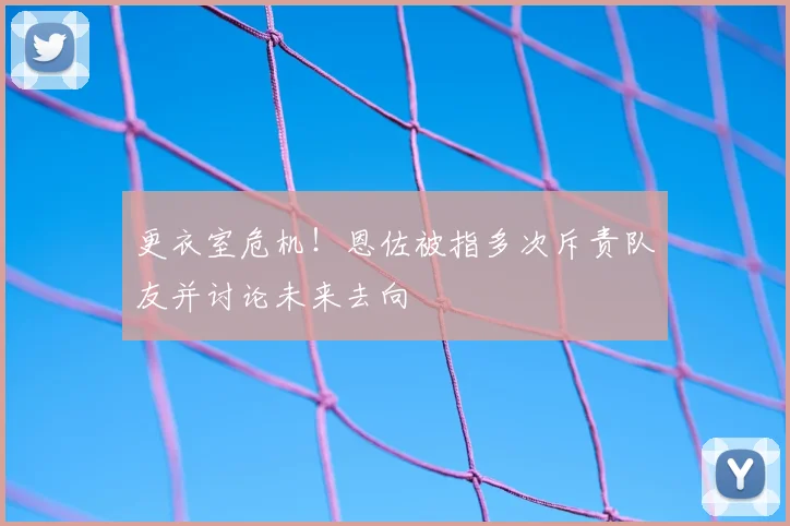 更衣室危机！恩佐被指多次斥责队友并讨论未来去向