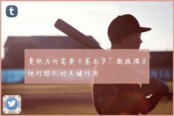 曼联为何需要卡塞米罗？数据揭示他对球队的关键作用