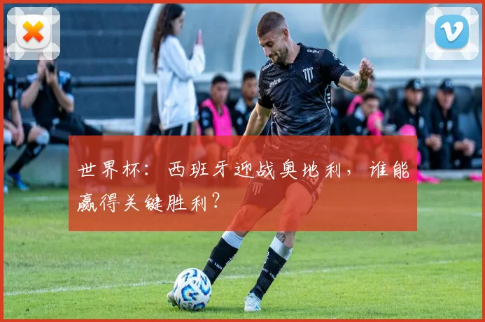 世界杯：西班牙迎战奥地利，谁能赢得关键胜利？