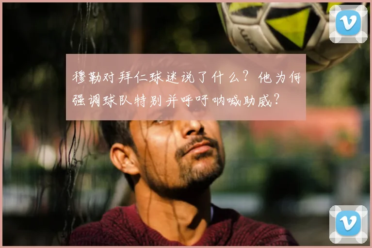 穆勒对拜仁球迷说了什么？他为何强调球队特别并呼吁呐喊助威？