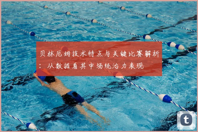 贝林厄姆技术特点与关键比赛解析：从数据看其中场统治力表现
