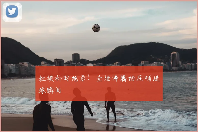 杜埃补时绝杀！全场沸腾的压哨进球瞬间