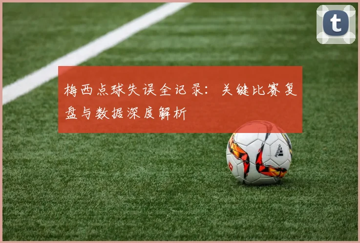 梅西点球失误全记录：关键比赛复盘与数据深度解析