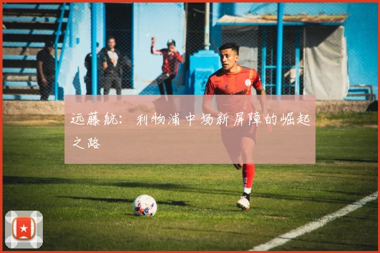 远藤航：利物浦中场新屏障的崛起之路