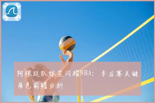 阿根廷队球星闪耀NBA：季后赛关键角色前瞻分析