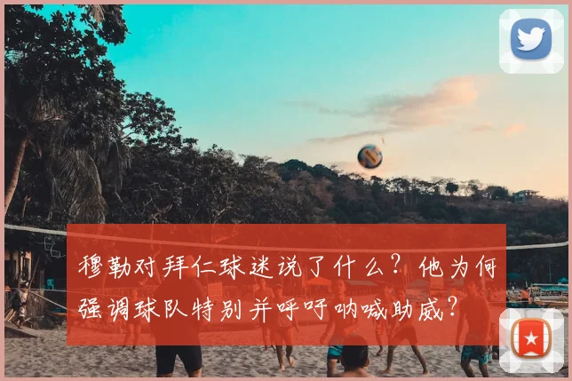穆勒对拜仁球迷说了什么？他为何强调球队特别并呼吁呐喊助威？