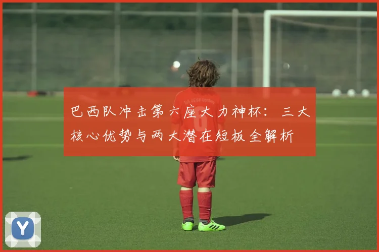 巴西队冲击第六座大力神杯：三大核心优势与两大潜在短板全解析