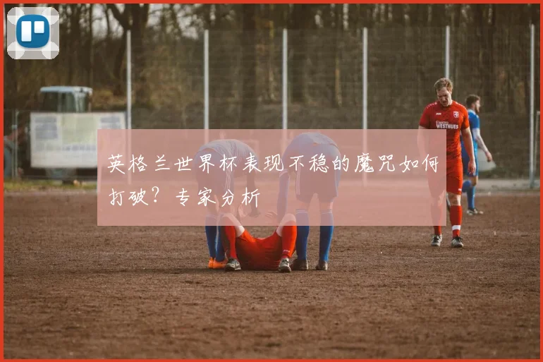 英格兰世界杯表现不稳的魔咒如何打破？专家分析
