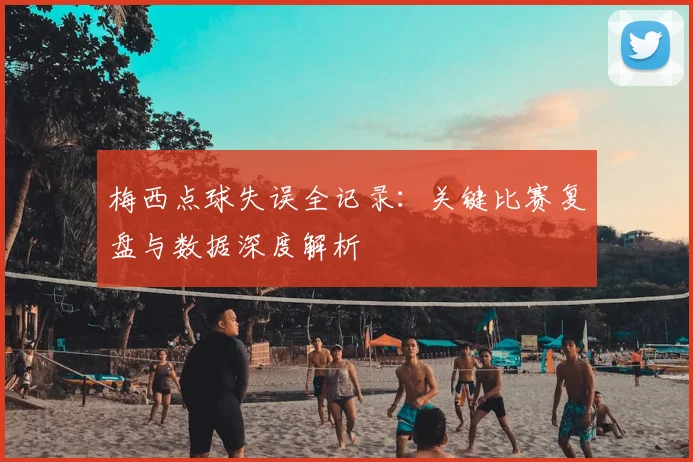 梅西点球失误全记录：关键比赛复盘与数据深度解析