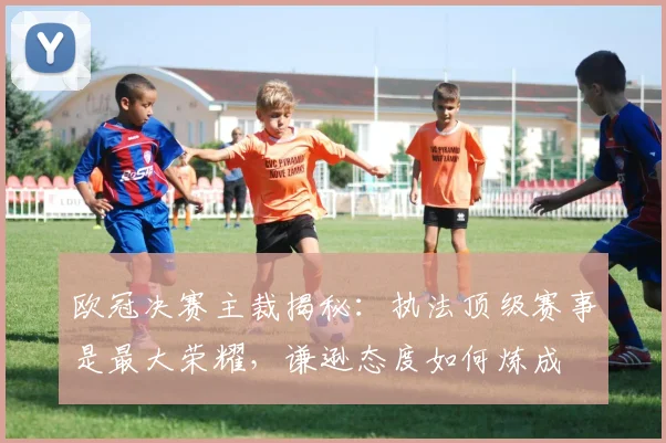 欧冠决赛主裁揭秘：执法顶级赛事是最大荣耀，谦逊态度如何炼成